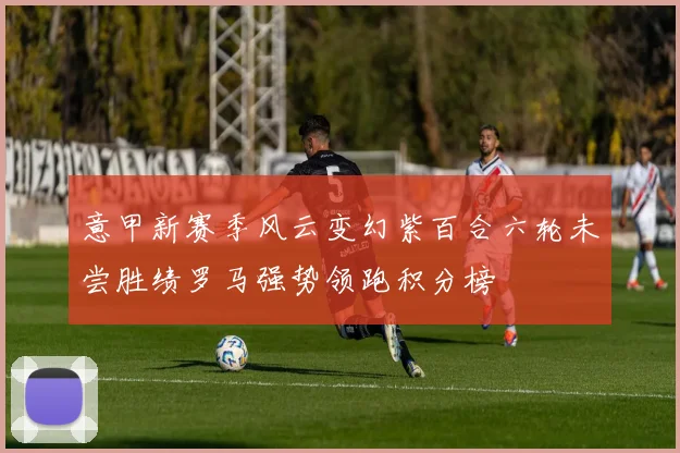 意甲新赛季风云变幻紫百合六轮未尝胜绩罗马强势领跑积分榜