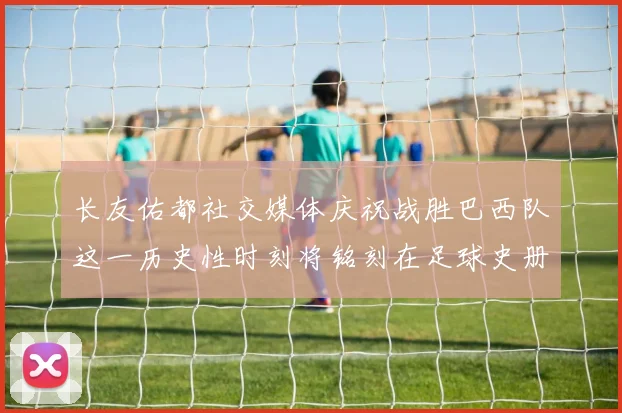 长友佑都社交媒体庆祝战胜巴西队这一历史性时刻将铭刻在足球史册中