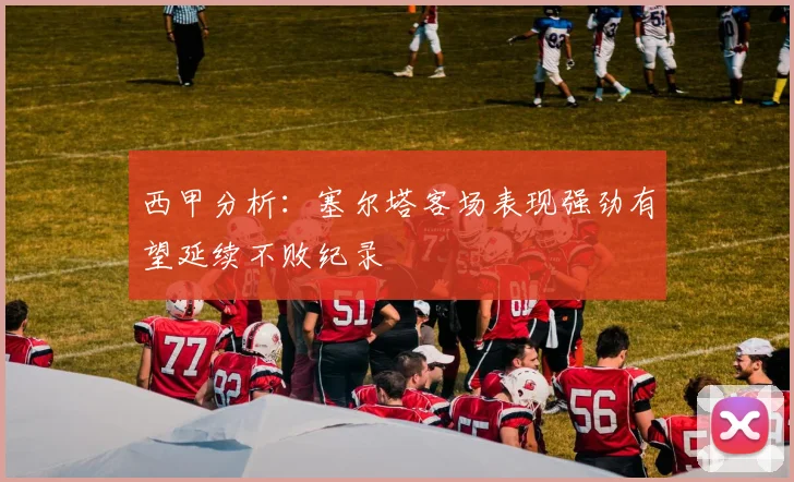 西甲分析：塞尔塔客场表现强劲有望延续不败纪录