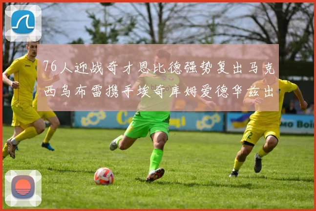 76人迎战奇才恩比德强势复出马克西乌布雷携手埃奇库姆爱德华兹出战