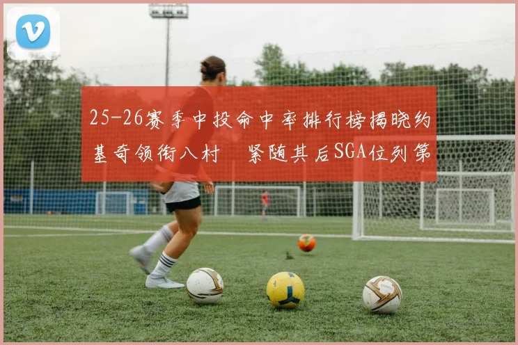 25-26赛季中投命中率排行榜揭晓约基奇领衔八村塁紧随其后SGA位列第三
