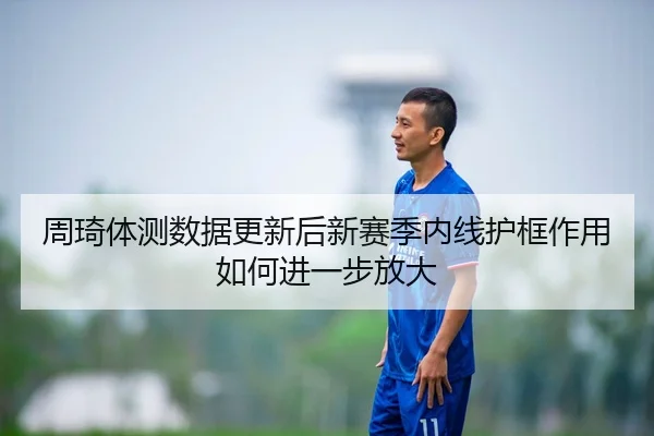 周琦体测数据更新后新赛季内线护框作用如何进一步放大